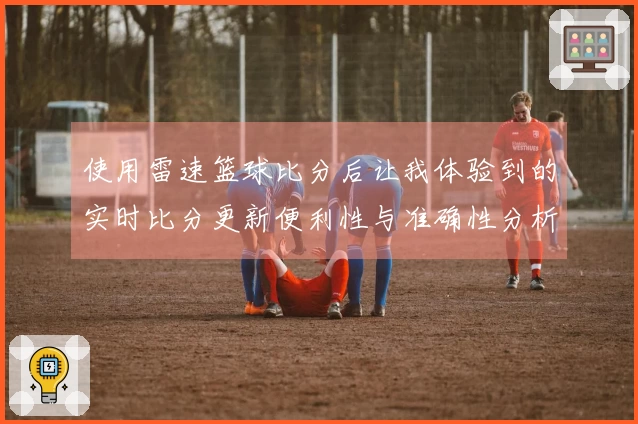 使用雷速篮球比分后让我体验到的实时比分更新便利性与准确性分析